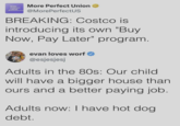MORE PERFECT UNION More Perfect Union @MorePerfectUS BREAKING: Costco is introducing its own "Buy Now, Pay Later" program. evan loves worf @esjesjesj Adults in the 80s: Our child will have a bigger house than ours and a better paying job. Adults now: I have hot dog. debt.