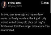 Sydney Battle @SydneyBattle X.com i moved over a year ago and my murder of crows has finally found me. thank god. i only moved a mile from my old place but they're himbos so it took them longer to locate me than i anticipated