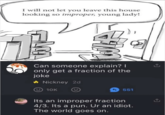 I will not let you leave this house looking so improper, young lady! Can someone explain? I only get a fraction of the joke ◆ Nickney 2d 10K 551 Its an improper fraction 4/3. Its a pun. Ur an idiot. The world goes on.
