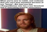 When you're new to reddit, and confused that you can't post anywhere because of low "karma". But then you find r/PrequelMemes who has a low threshold and is welcoming towards newcomers.