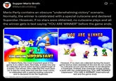 Supper Mario Broth @MarioBrothBlog Mario Party contains an obscure "underwhelming victory" scenario. Normally, the winner is celebrated with a special cutscene and declared Superstar. However, if no stars were obtained, no cutscene plays and all the winner gets is text saying "YOU ARE WINNER" before the game ends. YOU ARE WINNER YOU ARE THE SUPERSTAR! In Mario Party, the most important goal of the game is to collect stars. Normally, at least one star is collected at some point during a playthrough of a board. The winner, who collected the most stars (or is tied for most stars but has the most coins), is celebrated with a special ending cutscene and is declared to be the Superstar. Source: hakuda2.web.fc2.com/garou/ne1/n28.html However, if no stars are collected during the board game (bonus stars awarded at the end do not count), no cutscene occurs and the winner is not declared a Superstar. Instead, that character simply strikes a pose with the underwhelming "YOU ARE WINNER" (Japanese)/ "YOU ARE A WINNER" (international) text and the game ends.