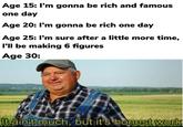 Age 15: I'm gonna be rich and famous one day Age 20: I'm gonna be rich one day Age 25: I'm sure after a little more time, I'll be making 6 figures Age 30: It ain't much, but it's honest work