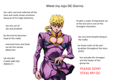 hes calm cool and collected all the time and rarely shows emotions because of his tragic backstory Meet my Jojo OC Giorno hes the son of dio and jonathan by the end he becomes head of the mafia everyone loves and looks up too him except abbacchio HE HAS NO FLAWS AND HES PERFECT!! he gets a super strong power up at the end and is one of the strongest characters hes very kind despite being in the mafia he shows traits of dio and Jonathan throughout the story ((LIE)) hes actually the strongest and the healer of the group too PLEASE DONT STEAL MY OC