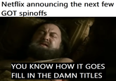 Netflix announcing the next few GOT spinoffs YOU KNOW HOW IT GOES FILL IN THE DAMN TITLES
