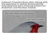 Subhash Chandra Bose after allying with the Japanese to defeat British, seeing how Japanese were treating Indians on Andaman and Nicobar Islands The risk I took was calculated, but man, am I bad at math.