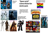 STARSHIP TROOPERS ALIENS Only movies they like "Space racist" science fiction fan starter pack. Self proclaimed "Christian", Anti-LGBTQ and suspicious actual racist Has a massive boner for these characters. "Purge the alien, for their existence is heresy and a threat" *Unless the alien is hot.* Only shows they ever watch and like From Space Marines, only likes Black Templars (and maybe Ultramarines). Nevermind other chapters. R THEY WEREN'T READY FOR THIS STAR WARS CLONE WARS The kind of videos they probably watch Hates this movie with a burning passion. STAR WOKE ATTACK OF THE PRONOUNS FEMINISTS 36K 20K THE LORD OF THE RINGS GETTING OWNED NEWS #2 RINGS POWER FOX POK THEY CAN'T SPRING BREAK F*CK GAMERS STAND TAKU JAMES CAMERON'S AVATAR IT!