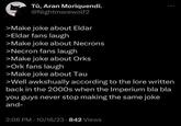 Tû, Aran Moriquendi. @Nightmarewolf2 >Make joke about Eldar >Eldar fans laugh >Make joke about Necrons >Necron fans laugh >Make joke about Orks >Ork fans laugh >Make joke about Tau >Well awkshually according to the lore written back in the 2000s when the Imperium bla bla you guys never stop making the same joke and- 2:06 PM 10/16/23 842 Views