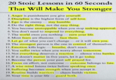 20 Stoic Lessons in 60 Seconds That Will Make You Stronger 1. Anger is punishment you give yourself. 2. Discipline is the highest form of self-love. 3. Ego is the enemy - stay humble. 4. Do the right thing, not the easy thing. 5. You become unstoppable when you stop seeking approval. 6. You don't need to respond to everything. 7. The world owes you nothing - earn your life. 8. Most fears are illusions - face them. can't change or it will own you. 9. Let go of what you can't change - 10. The strongest person is the one in control of themselves. 11. Emotion kills logic-breathe, don't react. 12. You suffer twice when you worry about tomorrow. 13. Not everything deserves a reaction - silence wins battles. 14. If it doesn't matter in five years, let it go today. 15. Become the person your past self prayed for. 16. Focus on effort, not outcome-outcome belongs to fate. 17. A wise mind listens twice before speaking once. 18. Suffering becomes strength when you accept it. 19. Routine builds warriors chaos builds victims. - 20. Your time is your lifeguard both.
