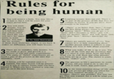 1 2 Rules for being human You will receive a body. You may like it or hate it, but it will be yours for your entire period here. You will learn lessons. You are really enrolled in a full-time infor- mal school called life. Each day you will have the oppor- tunity to learn lessons. You may BY FR. LOUIS GUNTZELMAN like the lessons. or think them irrelevant, stupid, or too hard. It makes no difference, you will learn lessons. 3 There are no mistakes, only lessons. You are made to grow, and growth is a process of trial and error. experimenta- tion. The pains of "failed" experiments are as much a part of the process as the ones that ultimately "work." 4 A lesson will be repeated until it is learned. The same lesson will be present- ed to you in various forms, until you learned it. When you have learned it, you can then go on to the next lesson. have 5 Learning lessons does not end. There is no part of the process of life that does not contain its lesson. If are lessons to be learned. 6 you are alive, there "There" is no better than "here," though the best thing always seems to be hap- pening "there." When you do get to a "there" and it becomes a "here," you will yearn for another "there" that will. again, look better than "here." Always appreciate the "here." 7 Others are merely mirrors of you. You cannot love or hate something about another person unless it reflects to you something you love or hate about yourself. 8 What you make of life is up to you. You have all the tools and the resources that you need in your mind, heart and body. What you do with them and what attitudes you form are up to you. The choice is yours. Nobody "makes" you. 9 The answers to life's questions lie inside of you. All you need to do is take the time to look, listen, and understand. 10 In the most essential things of life, you will always get what you asked for. This happens because of your thoughts, choices and attitudes. You may not get what you wanted, but it will be what you asked for.