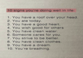 10 signs you're doing well in life: 1. You have a roof over your head. 2. You ate today. 3. You have a good heart. 4. You wish good for others 5. You have clean water. 6. Someone cares for you. 7. You strive to be better. 8. You have clean clothes. 9. You have a dream. 10. You're breathing.