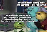 Acquaintances asking about the weirdest TTRPG I've played Me talking about my experience with "Horse Girl", a game where your abusive husband slowly turns you into a horse physically and psychologically imgflip.com Moby Games