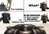 I'm lesbian What? I'm lesbian too. By the omnissiah, Is there anyone in this galaxy who loves men?