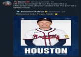 Astros Scott@heyyyscott. 1d idk how to explain it but he looks like a character who doesn't make it to the end of a WWII movie Houston Astros @astros. 2d Welcome to H-Town, Nick! H A Braves QUIN WELCOME TO HOUSTON NICK ALLEN SHORTSTOP