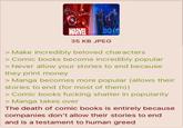 MARVEL 35 KB JPEG > Make incredibly beloved characters Comic books become incredibly popular > Never allow your stories to end because they print money > Manga becomes more popular (allows their stories to end (for most of them)) > Comic books f------ shatter in popularity > Manga takes over The death of comic books is entirely because companies don't allow their stories to end and is a testament to human greed