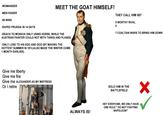 MEET THE GOAT HIMSELF! THEY CALL HIM 007 -WOMANIZER -MEN KISSER -56 WINS -R---- PRUSSIA IN 14 DAYS -REACH TO MOSKVA ONLY USING HORSE, WHILE THE AUSTRIAN PAINTER COULD NOT WITH TANKS AND PLANES. -ONLY LOSE TO HIS EGO AND GOD (BY MAKING THE HOTTEST SUMMER IN 1812,ALSO MADE THE WINTER COME 1 MONTH EARLIER). Give me liberty Give me fire Give me ALEXANDER AS MY MISTRESS Or I retire ALWAYS IS! 0 WORTHY RIVAL 0 7 COALTIAN WARS TO BRING HIM DOWN SOLO HIM IN THE BATTLEFIELD HEY EVERYONE, WE ONLY HAVE ONE RULE:" DO NOT FIGHTING NAPOLEON!"