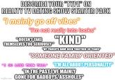 DESCRIBE YOUR "TYPE" ON REALITY TV DATING SHOW STARTER PACK "I mainly go off vibes" "I'm not really into looks" "DOESN'T TAKE THEMSELVES TOO SERIOUSLY" "KIND" "MY PARENTS HAVE BEEN TOGETHER 30 YEARS" "SOMEONE FAMILY ORIENTED" "I DO LIKE THEM TALL TM ALL ABOUT PERSONALITY" "IN THE PAST IVE MAINLY Imgflip.com GONE FOR BADBOYS/ASSHOLES"