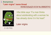 Anonymous "Later virgins" meme thread 05/06/23(Sat)23:43:04 No.898825743 >the bible says "If a man thinks about adulterating with a woman he has already done it in his heart" Later virgins 31 KB PNG