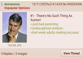 : Anonymous Unpopular Opinions 12/11/25(Thu)14:14:03 No.943524306 # 1 There's No Such Thing As 'Autism' >Just bad parenting >Undisciplined children >And weak adults making excuses 724 KB JPG 5 Replies / 3 Images View Thread