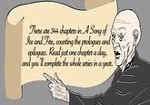 There are 344 chapters in A Song of Ice and Fire, counting the prologues and epilogues. Read just one chapter a day, and you'll complete the whole series in a year.