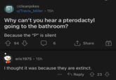 r/cleanjokes u/Travis Miller • 15h Why can't you hear a pterodactyl going to the bathroom? Because the "P" is silent 94 6 ↑ Share + eric1975 • 15h I thought it was because they are extinct. Reply 23