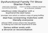 Dysfunctional Family TV Show Starter Pack child main character (sometimes the dad) mom is either a bitchy alcoholic or a chronic cheater rebellious older daughter with a boyfriend the dad hates younger son who's a carbon copy of greg heffley dad has screaming matches with literally everyone atleast ONE scene where the daughter is making out with her boyfriend in bed Series either ends with a divorce or reconciliation