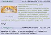 Anonymous 151 KB JPG 12/11/25(Thu)06:59:10 No.18224638 >is against worshipping gods besides him >doesn't make a law of physics that makes this impossible, even though he apparently can make said laws >humans must choose, even though said choice is completely pointless, makes zero sense at all and involves something that doesn't need to exist to begin with Why? Anonymous 12/11/25(Thu)07:20:54 No.18224655 Abrahamic religion is nonsensical and only gets more convoluted with each "successor" religion