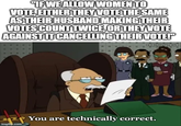 "IF WE ALLOW WOMEN TO VOTE, EITHER THEY VOTE THE SAME AS THEIR HUSBAND MAKING THEIR VOTES COUNT TWICE, OR THEY VOTE AGAINST IT CANCELLING THEIR VOTE!" reactiongifs.us imgflip.com You are technically correct.