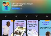KidFocus: Family Task Manager Build Better Habits Together Free In-App Purchases Designed for iPad View in Mac App Store > AGES CATEGORY DEVELOPER 9+ Years Productivity Hokfam Ltd LANGUAGE EN English SIZE 15.5 MB KID FOCUS FAMILY TASK MANAGER TRANSFORM YOUR KIDS DAILY ROUTINE TO PRODUCTIVITY Build early Productivity in Kids Sign Out v Tasks 9:40 Sign Out ASSIGN TASKS INSTANTLY Welcome Help Your Kids Build Better Habits & Complete Tasks