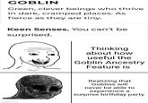 GOBLIN Green, clever beings who thrive in dark, cramped places. As fierce as they are tiny. Keen Senses. You can't be surprised. imgflip.com Thinking about how useful the Goblin Ancestry Feature is Realizing that Goblins will never be able to experience a surprise birthday party