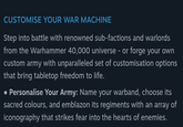 CUSTOMISE YOUR WAR MACHINE Step into battle with renowned sub-factions and warlords from the Warhammer 40,000 universe - or forge your own custom army with unparalleled set of customisation options that bring tabletop freedom to life. • Personalise Your Army: Name your warband, choose its sacred colours, and emblazon its regiments with an array of iconography that strikes fear into the hearts of enemies.