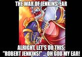THE WAR OF JENKINS EAR ALRIGHT, LET'S DO THIS: "ROBERT JENKINS!"... OH GOD MY EAR!