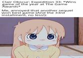 Clair Obscur: Expedition 33: *Wins game of the year at The Game Awards* Me, annoyed that another sequel won best game (And the 33rd installment, no less!):