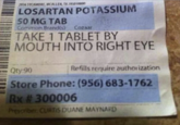2836 SYCAMORE MCALLEN, TX/RS010000 LOSARTAN POTASSIUM 50 MG TAB Common Brand(s) Cozaar TAKE 1 TABLET BY MOUTH INTO RIGHT EYE Qty:90 Refills require authorization Store Phone: (956) 683-1762 Rx # 300006 Prescriber: CURTIS DUANE MAYNARD