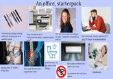An office, starterpack Canon stationaries going missing, and later finding them in another desk "hey, the ink is low.." HR: "hey there. just checking in and it's..." the stressed, sleep deprived IT guy (IT dept is understaffed) "why won't it print, i need to print on your competency assesment, now!" having your 3rd coffee of the day back pain from a non- toilet breaks...to get away from things ergonomic chair the temp. is either too cold or too hot. sometimes the wifi goes down sleepiness..