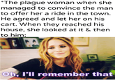 *The plague woman when she managed to convince the man to offer her a ride in the town. He agreed and let her on his cart. When they reached his house, she looked at it & then to him: w/khandlerpartesar Oh, I'll remember that