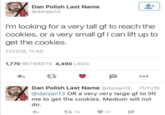 Dan Polish Last Name @danjan13 I'm looking for a very tall gf to reach the cookies, or a very small gf I can lift up to get the cookies. 11/11/15, 11:40 1,770 RETWEETS 4,490 LIKES Dan Polish Last Name @danjan13 11/11/15 @danjan13 OR a very very large gf to lift me to get the cookies. Medium will not do. 16 91