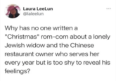 Laura LeeLun @laleelun Why has no one written a "Christmas" rom-com about a lonely Jewish widow and the Chinese restaurant owner who serves her every year but is too shy to reveal his feelings?