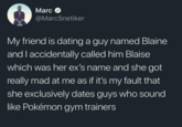Marc @MarcSnetiker My friend is dating a guy named Blaine and I accidentally called him Blaise which was her ex's name and she got really mad at me as if it's my fault that she exclusively dates guys who sound like Pokémon gym trainers