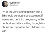 Cydni Beer @cydbeer I'm of the very strong opinion that S: Ed should be taught by a woman 37 weeks into her third pregnancy while her husband sits scrolling through his phone and her other two children run wild.