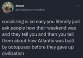 stove @nolemonnomelon socializing is so easy you literally just ask people how their weekend was and they tell you and then you tell them about how Atlantis was built by octopuses before they gave up civilization