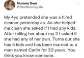 Mummy Dear @ThatMummyLife 009 My 4yo pretended she was a hired cleaner yesterday as. As she helped me clean she asked if I had any kids. After telling her about my 2 I asked if she had any of her own. Turns out she has 5 kids and has been married to a man named Carlin for 30 years. You think you know someone.