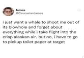James @CaucasianJames i just want a whale to shoot me out of its blowhole and forget about everything while i take flight into the crisp alaskan air. but no, i have to go to pickup toilet paper at target