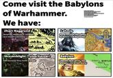 Come visit the Babylons of Warhammer. We have: Zharr Naggrund Assyrian aesthetics, religion, and dwarf-Lamassus The Tower of ZHARR NAGGRUND GASH KADE Tale of Woe Lahmia Neferata by Jon Sullivan Nehekhara map from the se tk army book Chorfs art by James Wooldridge Zharr Naggrund map from the 4e chorfs army book Skaven art by Bayard Wu Tilea map from white dwarf 251 UK Emperor by Konstantin Void Map from Britannica Sca Great ancient city ruined by hubris and depravity The Struts of Negash LAHMIA The Cursed City LAIN OF ZHARR Babylon Blighted Marshes Literally (but "God" was arrogant one in the story) Skavenblight (Tylos/Kavzar) Fell because they built a tower ABASKO MOUNTAINS Skavenblight Tobaro PRINCIPALITY OF TOBARO Isles Devil's Backbone MIA The Sea of Dread The B Babylon BABYLO Nippur. *Isin Uruk (Erech)*