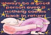 always be a good person even if nothing comes Aback in return SWEET FELLAS