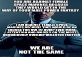 YOU ARE AGAINST FEMALE SPACE MARINES BECAUSE THEY WOULD GET IN THE WAY OF YOUR MALE POWER FANTASY I AM AGAINST FEMALE SPACE MARINES BECAUSE THEY WOULD BE AN EXCUSE FOR GW TO DUMP EVEN MORE ATTENTION AND MODELS ON THE MOST OBNOXIOUSLY OVERREPRESENTED FACTION imgflip.com WE ARE NOT THE SAME