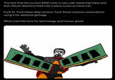 The fact that the current RAM crisis is very well impacting Valve and their Steam Machine/Half-Life 3 plans sucks so hard man F--- Al. F--- these data centers. F--- these massive corporations using it for absolute garbage What a terrible time for technology and human greed