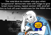 The vote blue no matter who guy when "progressive" democrats vote with maga to give Israel more money, repeal section 230, and tell him to f--- off over healthcare for the 100th time. FELL FOR IT AGAIN AWARD