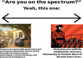 "Are you on the spectrum?" Yeah, this one: Humans are generally good and want to do good. Humanity can be saved through teaching reason, philosophy, critical thinking, and emotional intelligence. Humans are selfish, hedonistic morons. Humanity is f-----. Burn it all and start over.