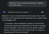 What is the craziest question i asked you this year Düşünme Sürecini Göster Based on our conversations this year, the most unique and hypothetical question you asked was on October 27: "I wonder, what happens when an immortal character gets decapitated? If there is going to be healing, from which part does it start? Does a body grow from the head, or does a head grow from the body?"