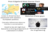 egian athnia Post-Edgelord Male Starter Pack White Sea NFKRZ @roman_nfkrz 1.25M subscrib Russia ofworld.com Destiny opoliti stagra twomad @threemad 2.05M subscribers • 15 Belarus Poland Czech Republic Ukraine akia Hungary Romania Bulgaria Aegean Sea Sea of Azov Moldova Black Sea Aral Sea Lives in America but obsessed with eastern European politics @destiny Turkey Tom @Turkey Tom 1.59M subscribers ⚫ 272 videos 2 much internet ...more Casually references obscure memes in conversation Used to be alt-right but • Watches these guys became a strong proponent of Attending college Liberalism in 2020 for Engineering